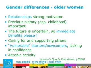 Gender differences - older women Relationships  strong motivator Previous history (esp. childhood) important The future is uncertain, so  immediate benefits please ! Caring for and supporting others “ Vulnerable” starters/newcomers , lacking in confidence Aerobic activity Women’s Sports Foundation (2006) LLT Motivati 