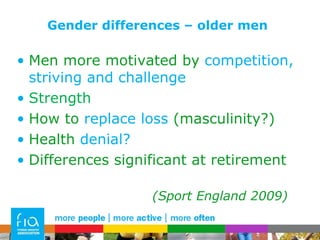 Gender differences – older men Men more motivated by  competition, striving and challenge Strength How to  replace loss  (masculinity?) Health  denial? Differences significant at retirement  (Sport England 2009) 