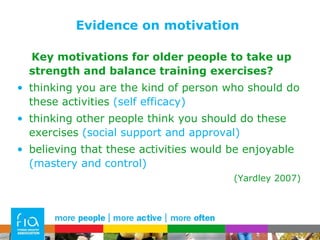 Evidence on motivation Key motivations for older people to take up strength and balance training exercises? thinking you are the kind of person who should do these activities  (self efficacy) thinking other people think you should do these exercises  (social support and approval) believing that these activities would be enjoyable  (mastery and control) (Yardley 2007) 