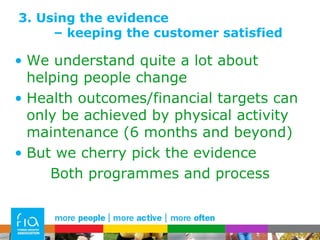 3. Using the evidence  – keeping the customer satisfied We understand quite a lot about helping people change Health outcomes/financial targets can only be achieved by physical activity maintenance (6 months and beyond) But we cherry pick the evidence Both programmes and process 