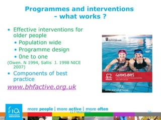 Programmes and interventions  - what works ? Effective interventions for older people Population wide Programme design 0ne to one  (Owen. N 1994, Sallis  J. 1998 NICE 2007) Components of best practice www.bhfactive.org.uk LLT Motivation 