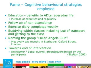 Fame – Cognitive behavioural strategies employed Education - benefits to ADLs, everyday life Purpose of exercises and regularity Follow up of non-attendance Exercise diary completed weekly Buddying within classes including use of transport and getting to the class Naming the group “Fallen Angels Club” Met every two months in Starbucks, Oxford Street, London. Towards end of intervention Newsletter / Social events, produced/organised by the participants  (Skelton 2005) 