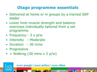 Otago programme essentials Delivered at home or in groups by a trained OEP leader Lower limb muscle strength and balance exercises individually tailored from a set programme Frequency - 3 x p/w Intensity  - Moderate Duration  - 30 mins Progressive + Walking (30 mins x 2 p/w) 
