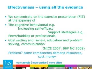 Effectiveness – using all the evidence We concentrate on the exercise prescription (FIT) at the expense of  The cognitive behavioural e.g.  Increasing self-efficacy  Support strategies e.g. Peers/buddies or professionals,  Goal setting and review, education and problem solving, communication (NICE 2007, BHF NC 2008)  Problem? some components demand resources, cost money 
