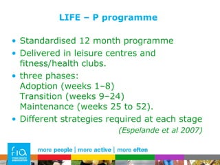 LIFE – P programme Standardised 12 month programme Delivered in leisure centres and fitness/health clubs.  three phases:  Adoption (weeks 1–8)  Transition (weeks 9–24)  Maintenance (weeks 25 to 52). Different strategies required at each stage (Espelande et al 2007)  