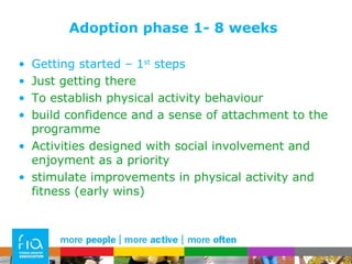 Adoption phase 1- 8 weeks Getting started – 1 st  steps Just getting there To establish physical activity behaviour  build confidence and a sense of attachment to the programme Activities designed with social involvement and enjoyment as a priority  stimulate improvements in physical activity and fitness (early wins) 
