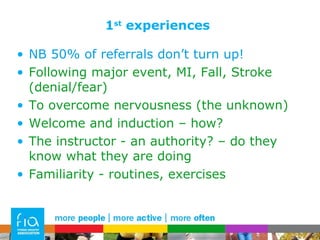 1 st  experiences NB 50% of referrals don’t turn up! Following major event, MI, Fall, Stroke (denial/fear) To overcome nervousness (the unknown) Welcome and induction – how? The instructor - an authority? – do they know what they are doing Familiarity - routines, exercises 