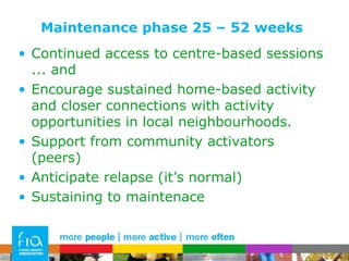 Maintenance phase 25 – 52 weeks Continued access to centre-based sessions ... and Encourage sustained home-based activity and closer connections with activity opportunities in local neighbourhoods.  Support from community activators (peers) Anticipate relapse (it’s normal) Sustaining to maintenace 