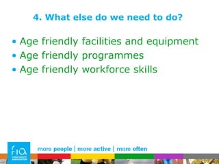 4. What else do we need to do? Age friendly facilities and equipment Age friendly programmes Age friendly workforce skills 