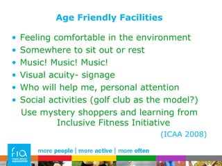 Age Friendly Facilities Feeling comfortable in the environment  Somewhere to sit out or rest  Music! Music! Music! Visual acuity- signage Who will help me, personal attention Social activities (golf club as the model?) Use mystery shoppers and learning from Inclusive Fitness Initiative (ICAA 2008) 