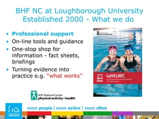 BHF NC at Loughborough University Established 2000 - What we do  Professional support On-line tools and guidance  One-stop shop for information - fact sheets, briefings Turning evidence into practice e.g.  “what works” 