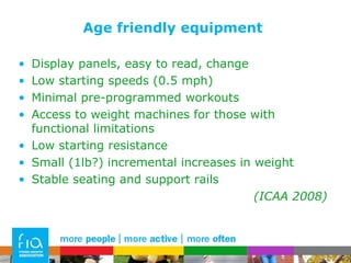 Age friendly equipment Display panels, easy to read, change Low starting speeds (0.5 mph) Minimal pre-programmed workouts Access to weight machines for those with functional limitations Low starting resistance Small (1lb?) incremental increases in weight  Stable seating and support rails (ICAA 2008) 