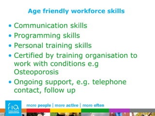 Age friendly workforce skills Communication skills Programming skills Personal training skills Certified by training organisation to work with conditions e.g  Osteoporosis Ongoing support, e.g. telephone contact, follow up 
