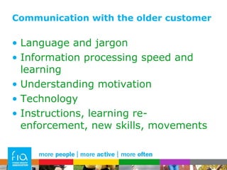 Communication with the older customer Language and jargon Information processing speed and learning Understanding motivation Technology Instructions, learning re-enforcement, new skills, movements 