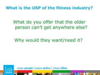 What is the USP of the fitness industry? What do you offer that the older person can’t get anywhere else? Why would they want/need it?  