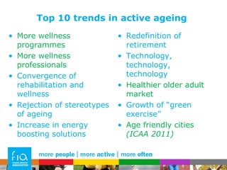Top 10 trends in active ageing More wellness programmes More wellness professionals Convergence of rehabilitation and wellness Rejection of stereotypes of ageing Increase in energy boosting solutions Redefinition of retirement Technology, technology, technology Healthier older adult market Growth of “green exercise”  Age friendly cities  (ICAA 2011) 