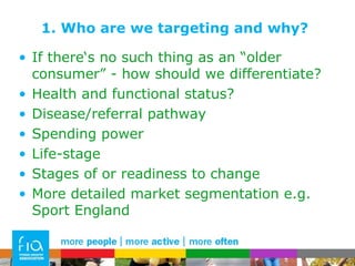 1. Who are we targeting and why? If there‘s no such thing as an “older consumer” - how should we differentiate? Health and functional status? Disease/referral pathway Spending power Life-stage Stages of or readiness to change More detailed market segmentation e.g. Sport England 