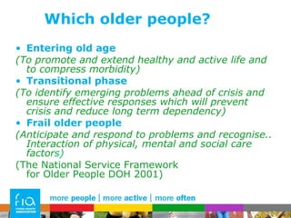 Which older people? Entering old age (To promote and extend healthy and active life and to compress morbidity) Transitional phase (To identify emerging problems ahead of crisis and ensure effective responses which will prevent crisis and reduce long term dependency) Frail older people (Anticipate and respond to problems and recognise.. Interaction of physical, mental and social care factor s)  (The National Service Framework for Older People DOH 2001) 