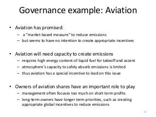 Governance example: Aviation
• Aviation has promised:
– a “market-based measure” to reduce emissions
– but seems to have no intention to create appropriate incentives
• Aviation will need capacity to create emissions
– requires high energy content of liquid fuel for takeoff and ascent
– atmosphere’s capacity to safely absorb emissions is limited
– thus aviation has a special incentive to lead on this issue
• Owners of aviation shares have an important role to play
– management often focuses too much on short term profits
– long-term owners have longer term priorities, such as creating
appropriate global incentives to reduce emissions
22
 