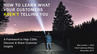 HOW TO LEARN WHAT
YOUR CUSTOMERS
AREN’T TELLING YOU
Bob London / CEO
Chief Listening Officers
December, 2017
A Framework to Help CSMs
Discover & Share Customer
Insights
 