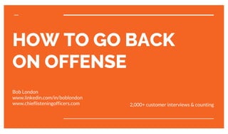 HOW TO GO BACK
ON OFFENSE
Bob London
www.linkedin.com/in/boblondon
www.chieflisteningofficers.com 2,000+ customer interviews & counting
 