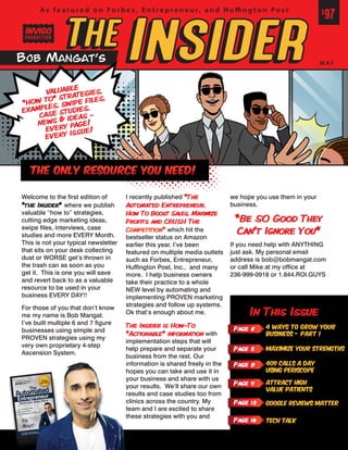 Welcome to the first edition of
“the Insider” where we publish
valuable “how to” strategies,
cutting edge marketing ideas,
swipe files, interviews, case
studies and more EVERY Month.
This is not your typical newsletter
that sits on your desk collecting
dust or WORSE get’s thrown in
the trash can as soon as you
get it. This is one you will save
and revert back to as a valuable
resource to be used in your
business EVERY DAY!!
For those of you that don’t know
me my name is Bob Mangat.
I’ve built multiple 6 and 7 figure
businesses using simple and
PROVEN strategies using my
very own proprietary 4-step
Ascension System.
I recently published “The
Automated Entrepreneur,
How To Boost Sales, Maximize
Profits and CRUSH The
Competition” which hit the
bestseller status on Amazon
earlier this year. I’ve been
featured on multiple media outlets
such as Forbes, Entrepreneur,
Huffington Post, Inc., and many
more. I help business owners
take their practice to a whole
NEW level by automating and
implementing PROVEN marketing
strategies and follow up systems.
Ok that’s enough about me.
The Insider is How-To
“Actionable” information with
implementation steps that will
help prepare and separate your
business from the rest. Our
information is shared freely in the
hopes you can take and use it in
your business and share with us
your results. We’ll share our own
results and case studies too from
clinics across the country. My
team and I are excited to share
these strategies with you and
we hope you use them in your
business.
“Be SO Good They
Can’t Ignore You”
If you need help with ANYTHING
just ask. My personal email
address is bob@bobmangat.com
or call Mike at my office at
236-999-0918 or 1.844.ROI.GUYS
In This Issue
Page 2 4 Ways to Grow your
Business - Part 1
Page 11 Attract High
Value Patients
Page 13 Google Reviews Matter
Page 16 Tech Talk
Page 9 409 Calls A Day
Using Periscope
Page 5 Maximize Your Strengths
invigo
VALUABLE
“HOW TO” STRATEGIES,
EXAMPLES, SWIPE FILES,
CASE STUDIES,
NEWS & IDEAS -
EVERY PAGE!
EVERY ISSUE!
The Only Resource You Need!
 