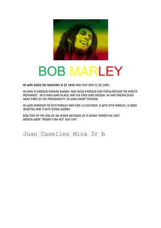 BOB MARLEY
He was born on February 6 of 1945 and died May 11 of 1981.

He was a famous reggae Singer and also famous for popularizing the rasta
movement. He’s hair was black and his eyes was brown. He had dreadlocks
were part of his personality. He was short person.

He was married to Rita Marley and had 14 children. 3 with Rita Marley, 2 were
adopted and 7 with other women

Bob died at the age of 36 years because of a brain tumor His last
words were “Money can not buy life”




Juan Caselles Mira 3r b
 