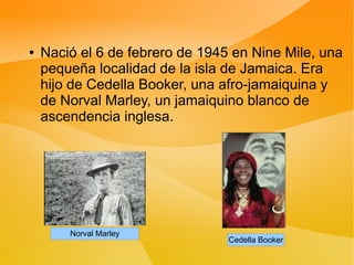●   Nació el 6 de febrero de 1945 en Nine Mile, una
    pequeña localidad de la isla de Jamaica. Era
    hijo de Cedella Booker, una afro-jamaiquina y
    de Norval Marley, un jamaiquino blanco de
    ascendencia inglesa.




        Norval Marley
                                 Cedella Booker
 
