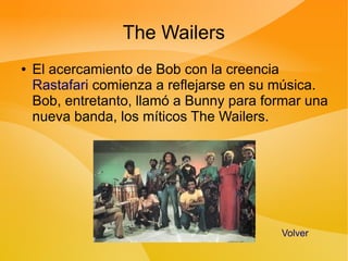The Wailers
●   El acercamiento de Bob con la creencia
    Rastafari comienza a reflejarse en su música.
    Bob, entretanto, llamó a Bunny para formar una
    nueva banda, los míticos The Wailers.




                                          Volver
 