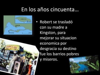En los años cincuenta…
     • Robert se trasladó
       con su madre a
       Kingston, para
       mejorar su situacion
       economica por
       desgracia su destino
       fue los barrios pobres
       y miseros.
 
