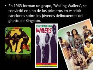 • En 1963 forman un grupo, 'Wailing Wailers', se
  convirtió en uno de los primeros en escribir
  canciones sobre los jóvenes delincuentes del
  ghetto de Kingston.
 