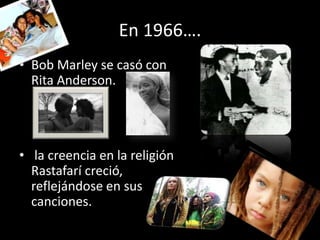 En 1966….
• Bob Marley se casó con
  Rita Anderson.




• la creencia en la religión
  Rastafarí creció,
  reflejándose en sus
  canciones.
 