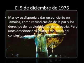 El 5 de diciembre de 1976
• Marley se disponía a dar un concierto en
  Jamaica, como reivindicación de la paz y los
  derechos de los ciudadanos de su patria. Pero
  unos desconocidos le atacaron antes del
  concierto, aunque sin herirlo.
 