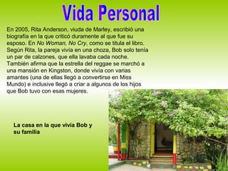 En 2005, Rita Anderson, viuda de Marley, escribió una
biografía en la que criticó duramente al que fue su
esposo. En No Woman, No Cry, como se titula el libro.
Según Rita, la pareja vivía en una choza, Bob solo tenía
un par de calzones, que ella lavaba cada noche.
También afirma que la estrella del reggae se marchó a
una mansión en Kingston, donde vivía con varias
amantes (una de ellas llegó a convertirse en Miss
Mundo) e inclusive llegó a criar a algunos de los hijos
que Bob tuvo con esas mujeres.




  La casa en la que vivía Bob y
  su familia
 