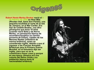 Robert Nesta Marley Booker nació el 6
   de febrero de 1945 en Nine Mile
   (Rhoden Hall, Saint Ann Parish), una
   pequeña localidad al norte de la isla
   de Jamaica, en el Mar Caribe. Era
   hijo de Cedella Booker, una afro-
   jamaiquina que tenía 18 años
   (cuando nació Bob) y de Norva
   Marley, un jamaiquino blanco de
   ascendenciainglesa (su familia
   provenía de Essex), capitán de los
   Marines Reales (infantería de
   marina británica), quien se
   consideraba inglés, debido a que al
   ingresar a las Fuerzas Armadas
   Británicas para la Primera Guerra
   Mundial, en el fomulario dijo ser
   inglés, para que no se le
   cuestionara mayor cosa (y porque
   en esa época Jamaica era una
   colonia del Reino Unido y su
   población blanca tenía la
   nacionalidad británica).
 