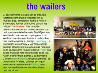 El acercamiento de Bob con la creencia
Rastafari comienza a reflejarse en su
música. Bob, entretanto, llamó a Peter y
Bunny para formar una nueva banda, los
míticos The Wailers. Rita también
comenzaba su carrera como cantante con
un importante éxito llamado Pied Piper, una
versión de una canción pop inglesa. Los
Wailers conocieron entonces a un hombre
que revolucionaría su trabajo: Lee Perry. La
asociación entre Perry y los Wailers trajo
consigo algunos de los éxitos más notables
de la banda como "Soul Rebel En 1970, dos
de los músicos más reconocidos de la isla,
Aston 'Family Man' Barrett y su hermano
Carlton (bajo y batería, respectivamente) se
unirán a los Wailers, quienes por aquel
entonces arrasaban en el Caribe, pero
internacionalmente continuaban siendo
desconocidos.
 