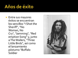    Entre sus mayores
    éxitos se encuentran
    los sencillos "I Shot the
    Sheriff", "No
    Woman, No
    Cry", "Jamming", "Red
    emption Song" y, junto
    a The Wailers, "Three
    Little Birds", así como
    el lanzamiento
    póstumo "Buffalo
    Soldier
 