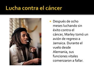    Después de ocho
    meses luchando sin
    éxito contra el
    cáncer, Marley tomó un
    avión de regreso a
    Jamaica. Durante el
    vuelo desde
    Alemania, sus
    funciones vitales
    comenzaron a fallar.
 
