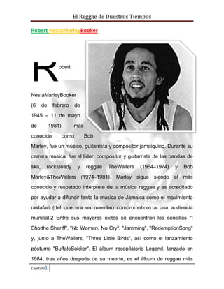 El Reggae de Duestros Tiempos
Robert NestaMarleyBooker

R

obert

NestaMarleyBooker
(6

de

febrero

de

1945 – 11 de mayo
de

1981),

conocido

más

como

Bob

Marley, fue un músico, guitarrista y compositor jamaiquino. Durante su
carrera musical fue el líder, compositor y guitarrista de las bandas de
ska,

rocksteady

y

reggae

TheWailers

(1964–1974)

y

Bob

Marley&TheWailers (1974–1981). Marley sigue siendo el más
conocido y respetado intérprete de la música reggae y es acreditado
por ayudar a difundir tanto la música de Jamaica como el movimiento
rastafari (del que era un miembro comprometido) a una audiencia
mundial.2 Entre sus mayores éxitos se encuentran los sencillos "I
Shotthe Sheriff", "No Woman, No Cry", "Jamming", "RedemptionSong"
y, junto a TheWailers, "Three Little Birds", así como el lanzamiento
póstumo "BuffaloSoldier". El álbum recopilatorio Legend, lanzado en
1984, tres años después de su muerte, es el álbum de reggae más
Capitulo1

 