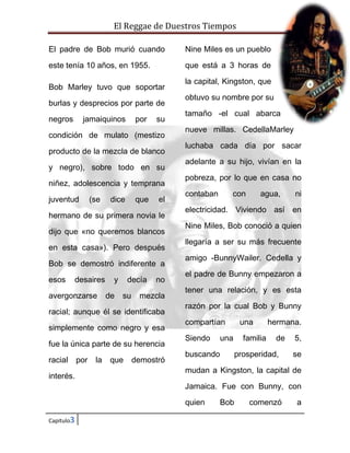 El Reggae de Duestros Tiempos
El padre de Bob murió cuando

Nine Miles es un pueblo

este tenía 10 años, en 1955.

que está a 3 horas de

Bob Marley tuvo que soportar
burlas y desprecios por parte de
negros

jamaiquinos

por

su

condición de mulato (mestizo
producto de la mezcla de blanco
y negro), sobre todo en su
niñez, adolescencia y temprana
juventud

(se

dice

que

el

hermano de su primera novia le
dijo que «no queremos blancos
en esta casa»). Pero después
Bob se demostró indiferente a
esos

desaires

avergonzarse

y
de

decía
su

no

mezcla

racial; aunque él se identificaba
simplemente como negro y esa
fue la única parte de su herencia
racial
interés.

por

la

que

demostró

la capital, Kingston, que
obtuvo su nombre por su
tamaño -el cual abarca
nueve millas. CedellaMarley
luchaba cada día por sacar
adelante a su hijo, vivían en la
pobreza, por lo que en casa no
contaban

con

agua,

ni

electricidad. Viviendo así en
Nine Miles, Bob conoció a quien
llegaría a ser su más frecuente
amigo -BunnyWailer. Cedella y
el padre de Bunny empezaron a
tener una relación, y es esta
razón por la cual Bob y Bunny
compartían
Siendo

una

una

buscando

familia

hermana.
de

prosperidad,

5,
se

mudan a Kingston, la capital de
Jamaica. Fue con Bunny, con
quien

Capitulo3

Bob

comenzó

a

 
