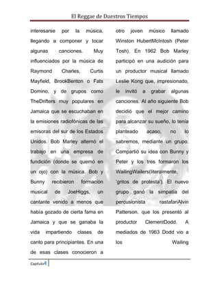 El Reggae de Duestros Tiempos
interesarse

por

la

música,

otro

joven

músico

llamado

llegando a componer y tocar

Winston HubertMcIntosh (Peter

algunas

Muy

Tosh). En 1962 Bob Marley

influenciados por la música de

participó en una audición para

Raymond

Curtis

un productor musical llamado

Mayfield, BrookBenton o Fats

Leslie Kong que, impresionado,

Domino, y de grupos como

le

TheDrifters muy populares en

canciones. Al año siguiente Bob

Jamaica que se escuchaban en

decidió que el mejor camino

la emisiones radiofónicas de las

para alcanzar su sueño, lo tenía

emisoras del sur de los Estados

planteado

Unidos. Bob Marley alternó el

sabremos, mediante un grupo.

trabajo en una empresa de

Compartió su idea con Bunny y

fundición (donde se quemó en

Peter y los tres formaron los

un ojo) con la música. Bob y

WailingWailers(literalmente,

Bunny

‘gritos de protesta’). El nuevo

canciones.

Charles,

recibieron

musical

de

formación

JoeHiggs,

un

invitó

a

grabar

acaso,

algunas

no

lo

grupo ganó la simpatía del

cantante venido a menos que

percusionista

había gozado de cierta fama en

Patterson, que los presentó al

Jamaica y que se ganaba la

productor

vida

mediados de 1963 Dodd vio a

impartiendo

clases

de

canto para principiantes. En una
de esas clases conocieron a
Capitulo4

los

rastafariAlvin

ClementDodd.

A

Wailing

 