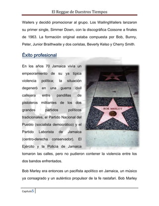 El Reggae de Duestros Tiempos
Wailers y decidió promocionar al grupo. Los WailingWailers lanzaron
su primer single, Simmer Down, con la discográfica Coxsone a finales
de 1963. La formación original estaba compuesta por Bob, Bunny,
Peter, Junior Braithwaite y dos coristas, Beverly Kelso y Cherry Smith.

Éxito profesional
En los años 70 Jamaica vivía un
empeoramiento de su ya típica
violencia

política;

degeneró

en

callejera

entre

la

una

situación

guerra

civil

pandillas

de

pistoleros militantes de los dos
grandes

partidos

políticos

tradicionales, el Partido Nacional del
Pueblo (socialista democrático) y el
Partido

Laborista

(centro-derecha

de

Jamaica

conservador).

El

Ejército y la Policía de Jamaica
tomaron las calles, pero no pudieron contener la violencia entre los
dos bandos enfrentados.
Bob Marley era entonces un pacifista apolítico en Jamaica, un músico
ya consagrado y un auténtico propulsor de la fe rastafari. Bob Marley
Capitulo5

 