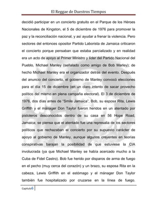 El Reggae de Duestros Tiempos
decidió participar en un concierto gratuito en el Parque de los Héroes
Nacionales de Kingston, el 5 de diciembre de 1976 para promover la
paz y la reconciliación nacional, y así ayudar a frenar la violencia. Pero
sectores del entonces opositor Partido Laborista de Jamaica criticaron
el concierto porque pensaban que estaba parcializado y en realidad
era un acto de apoyo al Primer Ministro y líder del Partido Nacional del
Pueblo, Michael Manley (señalado como amigo de Bob Marley); de
hecho Michael Manley era el organizador detrás del evento. Después
del anuncio del concierto, el gobierno de Manley convocó elecciones
para el día 15 de diciembre (en un claro intento de sacar provecho
político del mismo en plena campaña electoral). El 3 de diciembre de
1976, dos días antes de “Smile Jamaica”, Bob, su esposa Rita, Lewis
Griffith y el mánager Don Taylor fueron heridos en un atentado por
pistoleros desconocidos dentro de su casa en 56 Hope Road,
Jamaica; se piensa que el atentado fue una represalia de los sectores
políticos que rechazaban el concierto por su supuesto carácter de
apoyo al gobierno de Manley, aunque algunos creyentes en teorías
conspirativas barajan la posibilidad de que estuviese la CIA
involucrada (ya que Michael Manley se había acercado mucho a la
Cuba de Fidel Castro). Bob fue herido por disparos de arma de fuego
en el pecho (muy cerca del corazón) y un brazo, su esposa Rita en la
cabeza, Lewis Griffith en el estómago y el mánager Don Taylor
también fue hospitalizado por cruzarse en la línea de fuego.
Capitulo6

 