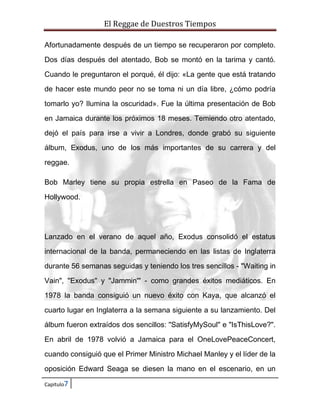 El Reggae de Duestros Tiempos
Afortunadamente después de un tiempo se recuperaron por completo.
Dos días después del atentado, Bob se montó en la tarima y cantó.
Cuando le preguntaron el porqué, él dijo: «La gente que está tratando
de hacer este mundo peor no se toma ni un día libre, ¿cómo podría
tomarlo yo? Ilumina la oscuridad». Fue la última presentación de Bob
en Jamaica durante los próximos 18 meses. Temiendo otro atentado,
dejó el país para irse a vivir a Londres, donde grabó su siguiente
álbum, Exodus, uno de los más importantes de su carrera y del
reggae.
Bob Marley tiene su propia estrella en Paseo de la Fama de
Hollywood.

Lanzado en el verano de aquel año, Exodus consolidó el estatus
internacional de la banda, permaneciendo en las listas de Inglaterra
durante 56 semanas seguidas y teniendo los tres sencillos - "Waiting in
Vain", "Exodus" y "Jammin'" - como grandes éxitos mediáticos. En
1978 la banda consiguió un nuevo éxito con Kaya, que alcanzó el
cuarto lugar en Inglaterra a la semana siguiente a su lanzamiento. Del
álbum fueron extraídos dos sencillos: "SatisfyMySoul" e "IsThisLove?".
En abril de 1978 volvió a Jamaica para el OneLovePeaceConcert,
cuando consiguió que el Primer Ministro Michael Manley y el líder de la
oposición Edward Seaga se diesen la mano en el escenario, en un
Capitulo7

 