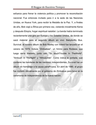 El Reggae de Duestros Tiempos
esfuerzo para frenar la violencia política y promover la reconciliación
nacional. Fue entonces invitado para ir a la sede de las Naciones
Unidas, en Nueva York, para recibir la Medalla de la Paz. Y, a finales
de año, Bob viajó a África por primera vez, visitando inicialmente Kenia
y después Etiopía, hogar espiritual rastafari. La banda había terminado
recientemente una gira por Europa y los Estados Unidos, de donde se
sacó material para el segundo álbum en vivo: BabylonBy Bus.
Survival, el noveno álbum de Bob Marley con Island fue lanzado en el
verano de 1979. Incluía "Zimbabwe", un himno para Rodesia, que
luego sería liberada, junto con "So MuchTrouble In TheWorld",
"Ambush In TheNight" y "AfricaUnite". Como indica la portada, que
contiene las banderas de las naciones independientes, Survival fue un
álbum en homenaje a la causa panafricana. En abril de 1980, el grupo
fue invitado oficialmente por el gobierno de Zimbabue para tocar en la
ceremonia de independencia de la nueva nación.

Capitulo8

 