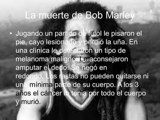 La muerte de Bob Marley
• Jugando un partido de futol le pisaron el
pie, cayo lesionado y perdió la uña. En
una clínica le detectaron un tipo de
melanoma maligno. Le aconsejaron
amputar el dedo. Se negó en
redondo. Los rastas no pueden quitarse ni
una mínima parte de su cuerpo. A los 3
años el cáncer lo tenia por todo el cuerpo
y murió.
 