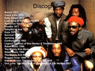Discografia
• Burnin 1973
• Catch a fire 1973
• Natty Dread 1974
• Live! (Live at the Lyceum)1975
• Rastaman Vibration 1976
• Exodus 1977
• Babylon by bus 1978
• Kaya 1978
• Survival 1979
• Uprising 1980
• Confrontation 1983
• Legend The best of Bob Marley & The Wailers 1984
• Rebel Music 1986
• The Mighty Bob Marley
• Rebel Music 1986
• The Mighty Bob Marley 1988
• Reggae Fever 1994
• Natural Mystic: The Legend Lives On 1995
• One Love: The Very Best of Bob Marley & The Wailers 2001
 