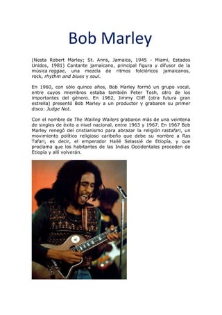 Bob Marley
(Nesta Robert Marley; St. Anns, Jamaica, 1945 - Miami, Estados
Unidos, 1981) Cantante jamaicano, principal figura y difusor de la
música reggae, una mezcla de ritmos folclóricos jamaicanos,
rock, rhythm and blues y soul.
En 1960, con sólo quince años, Bob Marley formó un grupo vocal,
entre cuyos miembros estaba también Peter Tosh, otro de los
importantes del género. En 1962, Jimmy Cliff (otra futura gran
estrella) presentó Bob Marley a un productor y grabaron su primer
disco: Judge Not.
Con el nombre de The Wailing Wailers grabaron más de una veintena
de singles de éxito a nivel nacional, entre 1963 y 1967. En 1967 Bob
Marley renegó del cristianismo para abrazar la religión rastafari, un
movimiento político religioso caribeño que debe su nombre a Ras
Tafari, es decir, el emperador Hailé Selassié de Etiopía, y que
proclama que los habitantes de las Indias Occidentales proceden de
Etiopía y allí volverán.
 