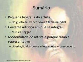 EB 2.3 de Alapraia – Nelson Marcelino nº 20 – 9º B
Sumário
• Pequena biografia do artista
– Do gueto de Trench Town à fama mundial
• Corrente artística em que se integra
– Música Reggae
• Modernidade do artista e porque razão é
representativo
– Libertação dos povos e luta contra o preconceito
 