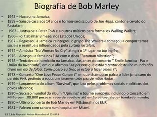 EB 2.3 de Alapraia – Nelson Marcelino nº 20 – 9º B
Biografia de Bob Marley
• 1945 – Nasceu na Jamaica;
• 1959 – Saiu de casa aos 14 anos e tornou-se discípulo de Joe Higgs, cantor e devoto do
Rastafari;
• 1963 - Juntou-se a Peter Tosh e a outros músicos para formar os Walling Wailers;
• 1966 - Foi trabalhar 8 meses nos Estados Unidos;
• 1967 – Regressou à Jamaica, reintegrou o grupo The Wailers e começou a compor temas
sociais e espirituais influenciados pela cultura rastafari;
• 1974 – A música “No Woman No Cry” atingiu o 1º lugar no top inglês;
• 1976 – Alcançou a fama nos EUA com o disco “Rataman Vibration”;
• 1976 – Tentativa de homicídio na Jamaica, dias antes do concerto ” Smile Jamaica - Paz e
União da Juventude”, em que afirmou “As pessoas que estão a tentar destruir o mundo não
tiram um dia de folga. Como posso eu tirar, se estou a fazer o bem?”;
• 1978 – Concerto “One Love Peace Concert” em que chamou ao palco o lider jamaicano do
partido PNP, pedindo a todos um juramento de paz de mãos dadas;
• 1979 – Lançamento do album “Survival”, que luta pelos problemas sociais e políticos dos
povos africanos;
• 1980 – Sucesso mundial do album “Uprising” e tourné europeia, incluindo o concerto em
Milão com 100.000 pessoas, recorde absoluto até então para qualquer banda do mundo;
• 1980 – Último concerto de Bob Marley em Pittsburgh nos EUA;
• 1981 – Faleceu com cancro num hospital em Miami.
 